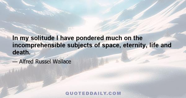 In my solitude I have pondered much on the incomprehensible subjects of space, eternity, life and death.