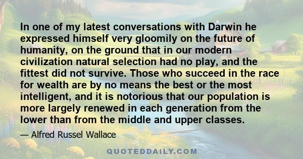 In one of my latest conversations with Darwin he expressed himself very gloomily on the future of humanity, on the ground that in our modern civilization natural selection had no play, and the fittest did not survive.