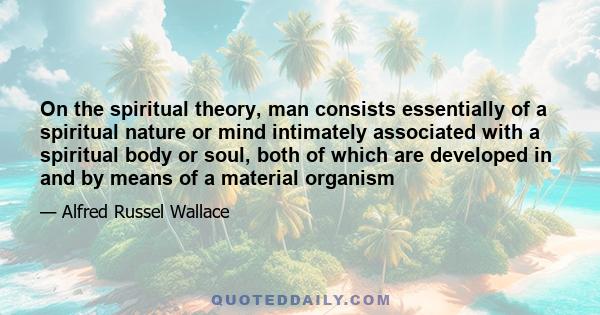 On the spiritual theory, man consists essentially of a spiritual nature or mind intimately associated with a spiritual body or soul, both of which are developed in and by means of a material organism