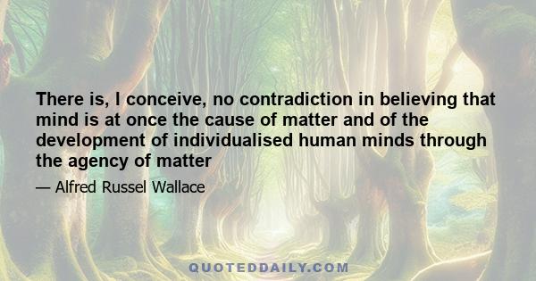 There is, I conceive, no contradiction in believing that mind is at once the cause of matter and of the development of individualised human minds through the agency of matter