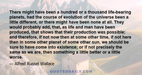 There might have been a hundred or a thousand life-bearing planets, had the course of evolution of the universe been a little different, or there might have been none at all. They would probably add, that, as life and