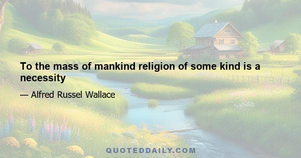 To the mass of mankind religion of some kind is a necessity