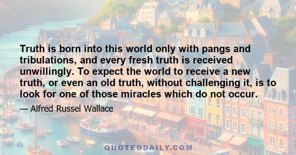 Truth is born into this world only with pangs and tribulations, and every fresh truth is received unwillingly. To expect the world to receive a new truth, or even an old truth, without challenging it, is to look for one 