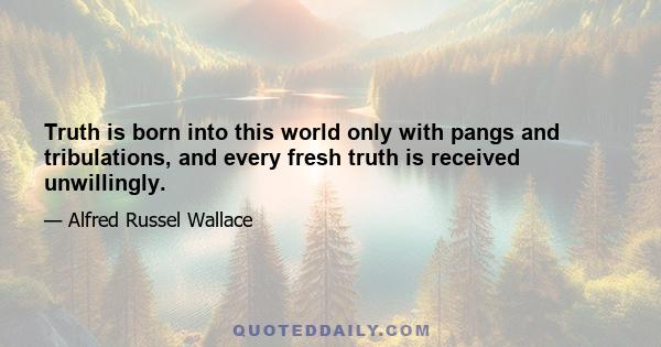 Truth is born into this world only with pangs and tribulations, and every fresh truth is received unwillingly.