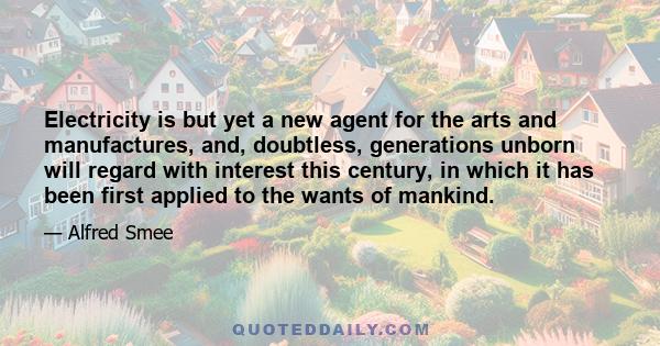 Electricity is but yet a new agent for the arts and manufactures, and, doubtless, generations unborn will regard with interest this century, in which it has been first applied to the wants of mankind.