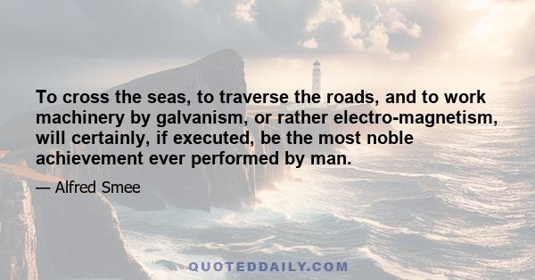 To cross the seas, to traverse the roads, and to work machinery by galvanism, or rather electro-magnetism, will certainly, if executed, be the most noble achievement ever performed by man.