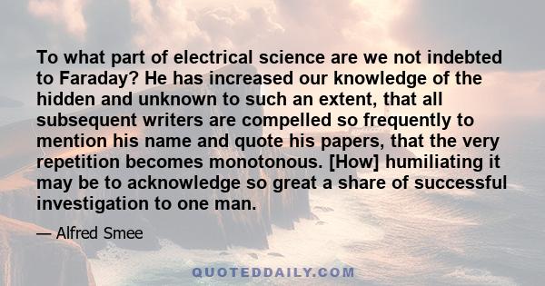 To what part of electrical science are we not indebted to Faraday? He has increased our knowledge of the hidden and unknown to such an extent, that all subsequent writers are compelled so frequently to mention his name