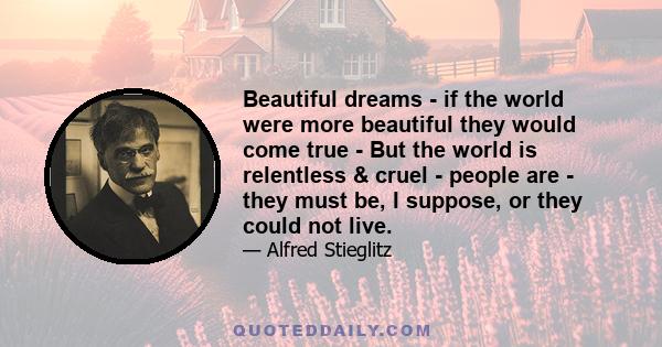 Beautiful dreams - if the world were more beautiful they would come true - But the world is relentless & cruel - people are - they must be, I suppose, or they could not live.