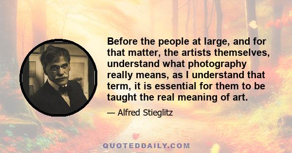 Before the people at large, and for that matter, the artists themselves, understand what photography really means, as I understand that term, it is essential for them to be taught the real meaning of art.