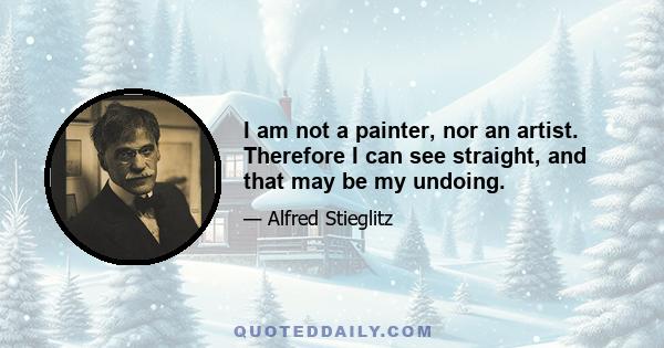 I am not a painter, nor an artist. Therefore I can see straight, and that may be my undoing.