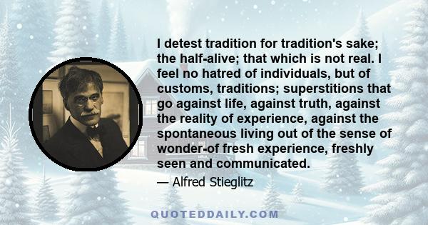 I detest tradition for tradition's sake; the half-alive; that which is not real. I feel no hatred of individuals, but of customs, traditions; superstitions that go against life, against truth, against the reality of