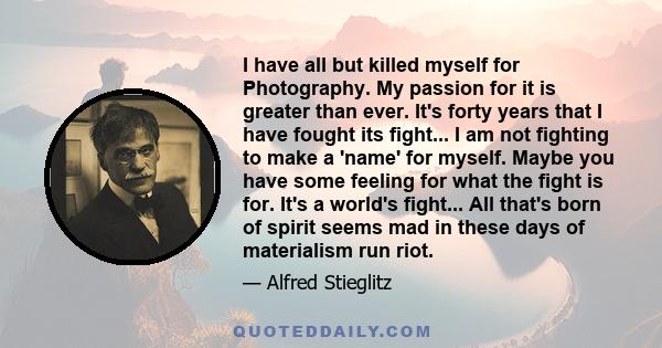 I have all but killed myself for Photography. My passion for it is greater than ever. It's forty years that I have fought its fight... I am not fighting to make a 'name' for myself. Maybe you have some feeling for what