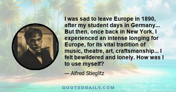 I was sad to leave Europe in 1890, after my student days in Germany... But then, once back in New York, I experienced an intense longing for Europe, for its vital tradition of music, theatre, art, craftsmanship... I