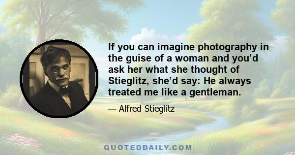 If you can imagine photography in the guise of a woman and you’d ask her what she thought of Stieglitz, she’d say: He always treated me like a gentleman.