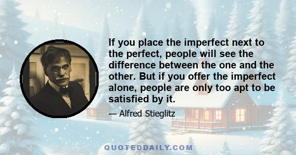 If you place the imperfect next to the perfect, people will see the difference between the one and the other. But if you offer the imperfect alone, people are only too apt to be satisfied by it.