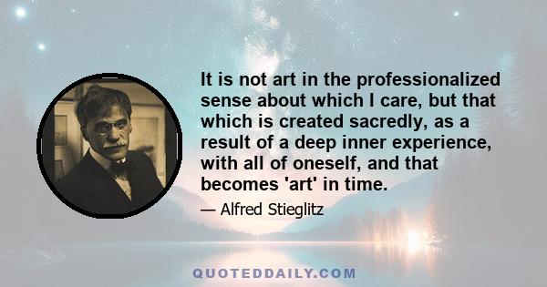 It is not art in the professionalized sense about which I care, but that which is created sacredly, as a result of a deep inner experience, with all of oneself, and that becomes 'art' in time.