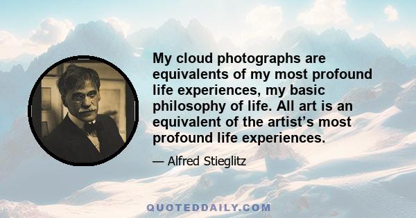 My cloud photographs are equivalents of my most profound life experiences, my basic philosophy of life. All art is an equivalent of the artist’s most profound life experiences.