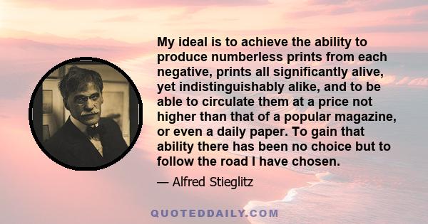 My ideal is to achieve the ability to produce numberless prints from each negative, prints all significantly alive, yet indistinguishably alike, and to be able to circulate them at a price not higher than that of a