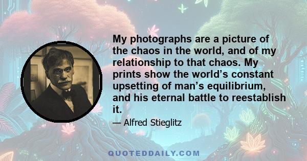 My photographs are a picture of the chaos in the world, and of my relationship to that chaos. My prints show the world’s constant upsetting of man’s equilibrium, and his eternal battle to reestablish it.