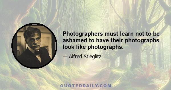 Photographers must learn not to be ashamed to have their photographs look like photographs.