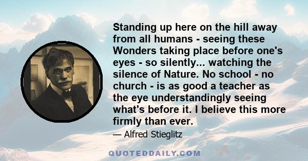 Standing up here on the hill away from all humans - seeing these Wonders taking place before one's eyes - so silently... watching the silence of Nature. No school - no church - is as good a teacher as the eye