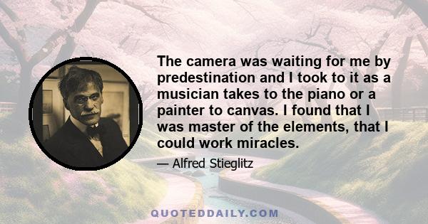 The camera was waiting for me by predestination and I took to it as a musician takes to the piano or a painter to canvas. I found that I was master of the elements, that I could work miracles.