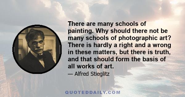 There are many schools of painting. Why should there not be many schools of photographic art? There is hardly a right and a wrong in these matters, but there is truth, and that should form the basis of all works of art.