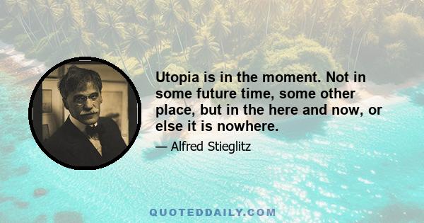 Utopia is in the moment. Not in some future time, some other place, but in the here and now, or else it is nowhere.