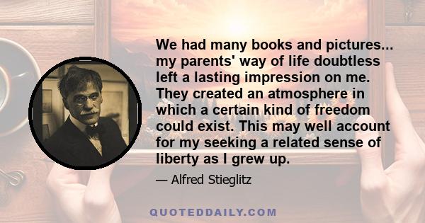 We had many books and pictures... my parents' way of life doubtless left a lasting impression on me. They created an atmosphere in which a certain kind of freedom could exist. This may well account for my seeking a