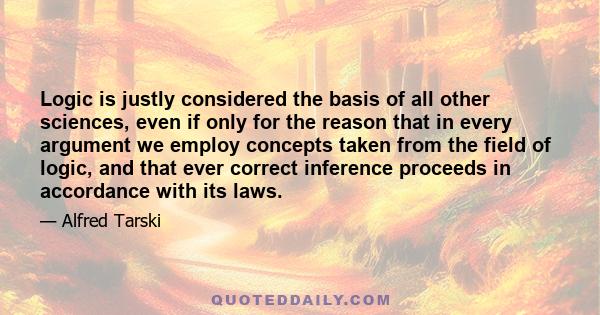 Logic is justly considered the basis of all other sciences, even if only for the reason that in every argument we employ concepts taken from the field of logic, and that ever correct inference proceeds in accordance