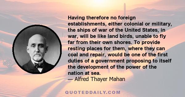 Having therefore no foreign establishments, either colonial or military, the ships of war of the United States, in war, will be like land birds, unable to fly far from their own shores. To provide resting places for