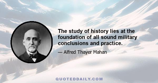 The study of history lies at the foundation of all sound military conclusions and practice.