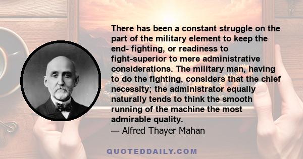 There has been a constant struggle on the part of the military element to keep the end- fighting, or readiness to fight-superior to mere administrative considerations. The military man, having to do the fighting,