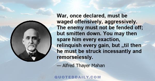 War, once declared, must be waged offensively, aggressively. The enemy must not be fended off; but smitten down. You may then spare him every exaction, relinquish every gain, but „til then he must be struck incessantly