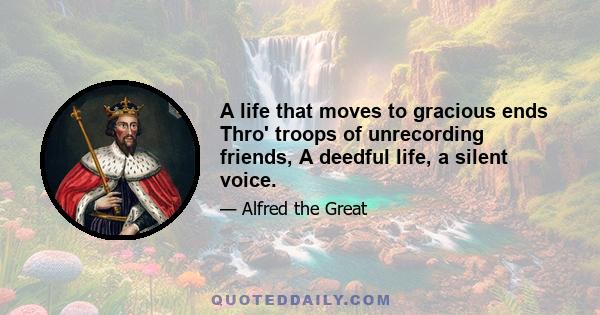 A life that moves to gracious ends Thro' troops of unrecording friends, A deedful life, a silent voice.