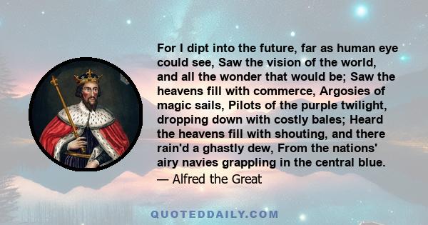 For I dipt into the future, far as human eye could see, Saw the vision of the world, and all the wonder that would be; Saw the heavens fill with commerce, Argosies of magic sails, Pilots of the purple twilight, dropping 