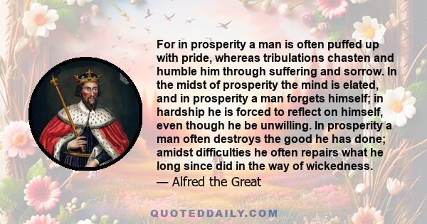 For in prosperity a man is often puffed up with pride, whereas tribulations chasten and humble him through suffering and sorrow. In the midst of prosperity the mind is elated, and in prosperity a man forgets himself; in 