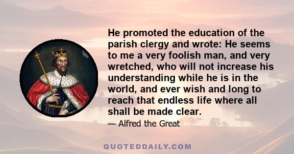 He promoted the education of the parish clergy and wrote: He seems to me a very foolish man, and very wretched, who will not increase his understanding while he is in the world, and ever wish and long to reach that