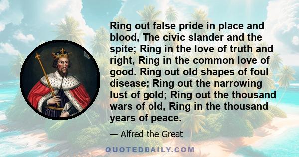 Ring out false pride in place and blood, The civic slander and the spite; Ring in the love of truth and right, Ring in the common love of good. Ring out old shapes of foul disease; Ring out the narrowing lust of gold;