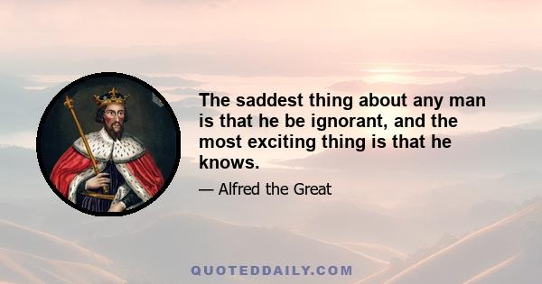 The saddest thing about any man is that he be ignorant, and the most exciting thing is that he knows.