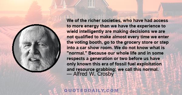 We of the richer societies, who have had access to more energy than we have the experience to wield intelligently are making decisions we are not qualified to make almost every time we enter the voting booth, go to the