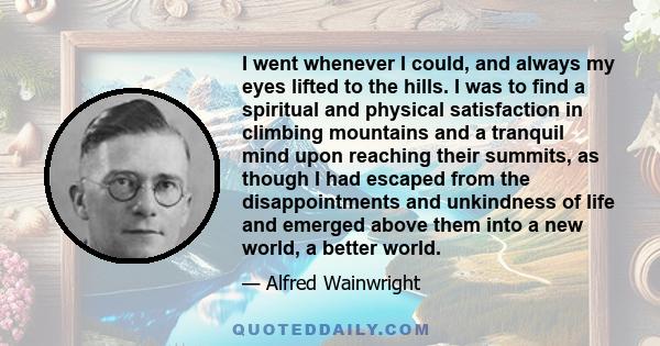 I went whenever I could, and always my eyes lifted to the hills. I was to find a spiritual and physical satisfaction in climbing mountains and a tranquil mind upon reaching their summits, as though I had escaped from