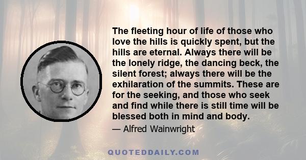 The fleeting hour of life of those who love the hills is quickly spent, but the hills are eternal. Always there will be the lonely ridge, the dancing beck, the silent forest; always there will be the exhilaration of the 