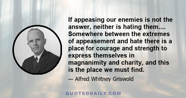 If appeasing our enemies is not the answer, neither is hating them.... Somewhere between the extremes of appeasement and hate there is a place for courage and strength to express themselves in magnanimity and charity,