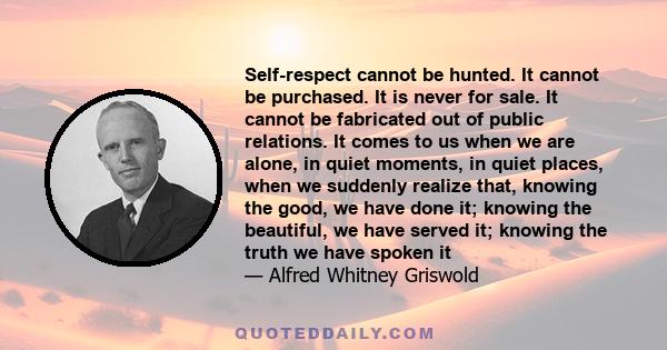 Self-respect cannot be hunted. It cannot be purchased. It is never for sale. It cannot be fabricated out of public relations. It comes to us when we are alone, in quiet moments, in quiet places, when we suddenly realize 