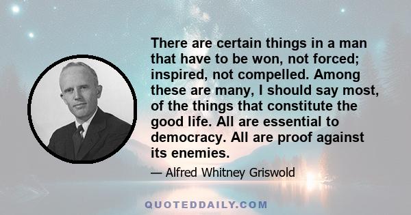 There are certain things in a man that have to be won, not forced; inspired, not compelled. Among these are many, I should say most, of the things that constitute the good life. All are essential to democracy. All are