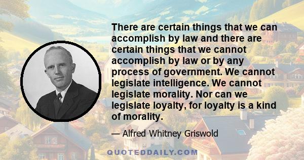 There are certain things that we can accomplish by law and there are certain things that we cannot accomplish by law or by any process of government. We cannot legislate intelligence. We cannot legislate morality. Nor