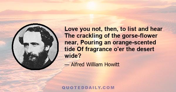 Love you not, then, to list and hear The crackling of the gorse-flower near, Pouring an orange-scented tide Of fragrance o'er the desert wide?