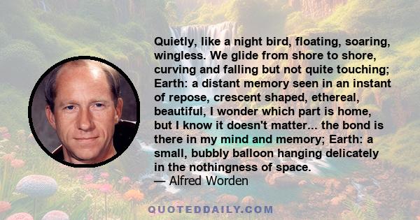 Quietly, like a night bird, floating, soaring, wingless. We glide from shore to shore, curving and falling but not quite touching; Earth: a distant memory seen in an instant of repose, crescent shaped, ethereal,