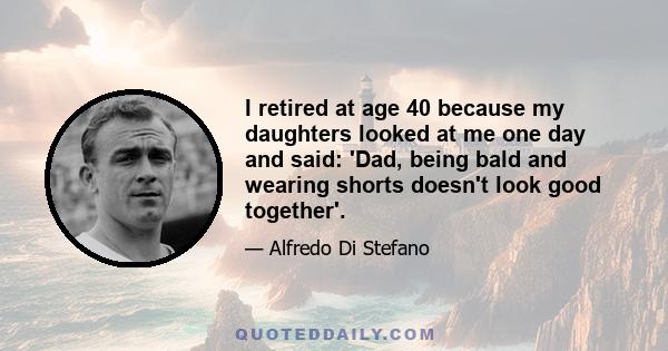 I retired at age 40 because my daughters looked at me one day and said: 'Dad, being bald and wearing shorts doesn't look good together'.